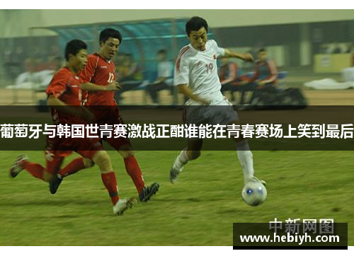 葡萄牙与韩国世青赛激战正酣谁能在青春赛场上笑到最后