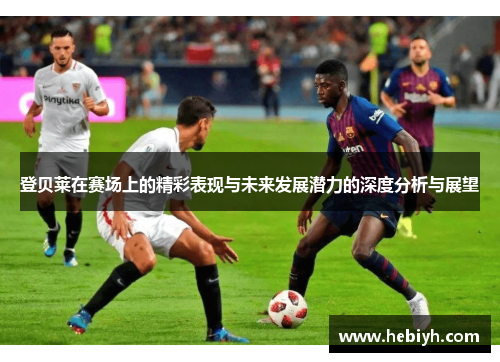 登贝莱在赛场上的精彩表现与未来发展潜力的深度分析与展望